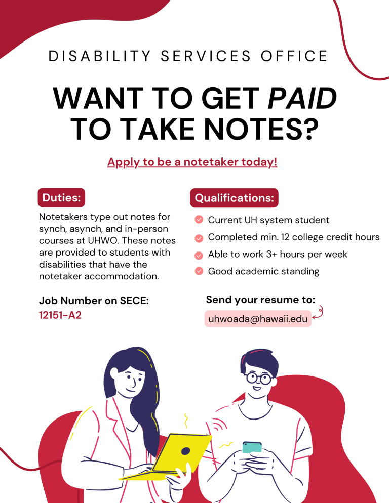 Student employment flyer to work as a notetaker for the Disability Services Office. On the top of the page in bold, it says "Want to get paid to take notes?". On the left side, it has a list of duties: 'Notetakers type out notes for synch, asynch, and in-person courses at UHWO. These notes are provided to students with disabilities that have the notetaker accommodation." Under the duties description, it lists the job number on SECE as 12151-A2. On the right side of the page, there is a list of qualifications which lists the following: "Current UH system student. Completed min. 12 college credit hours. Able to work 3+ hours per week. Good academic standing." Under the list of qualifications, it says "Send your resume to uhwoada@hawaii.edu." At the bottom of the page, it has a drawing of a woman typing on a latpop on the left, and a drawing of a man with glasses on his phone on the right.